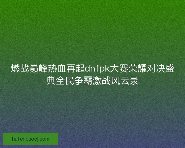 燃战巅峰热血再起dnfpk大赛荣耀对决盛典全民争霸激战风云录